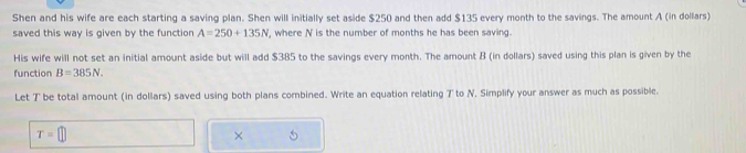 Shen and his wife are each starting a saving plan. Shen will initially set aside $250 and then add $135 every month to the savings. The amount A (in dollars) 
saved this way is given by the function A=250+135N , where N is the number of months he has been saving. 
His wife will not set an initial amount aside but will add $385 to the savings every month. The amount B (in dollars) saved using this plan is given by the 
function B=385N. 
Let T be total amount (in dollars) saved using both plans combined. Write an equation relating T to N. Simplify your answer as much as possible.
T=□
× 5