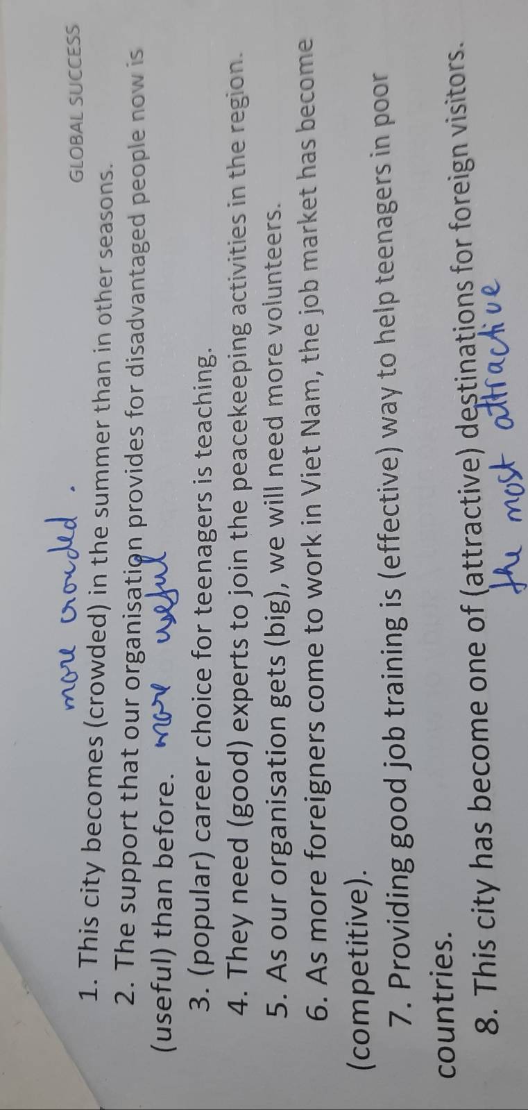 GLOBAL SUCCESS 
1. This city becomes (crowded) in the summer than in other seasons. 
2. The support that our organisation provides for disadvantaged people now is 
(useful) than before. 
3. (popular) career choice for teenagers is teaching. 
4. They need (good) experts to join the peacekeeping activities in the region. 
5. As our organisation gets (big), we will need more volunteers. 
6. As more foreigners come to work in Viet Nam, the job market has become 
(competitive). 
7. Providing good job training is (effective) way to help teenagers in poor 
countries. 
8. This city has become one of (attractive) destinations for foreign visitors.