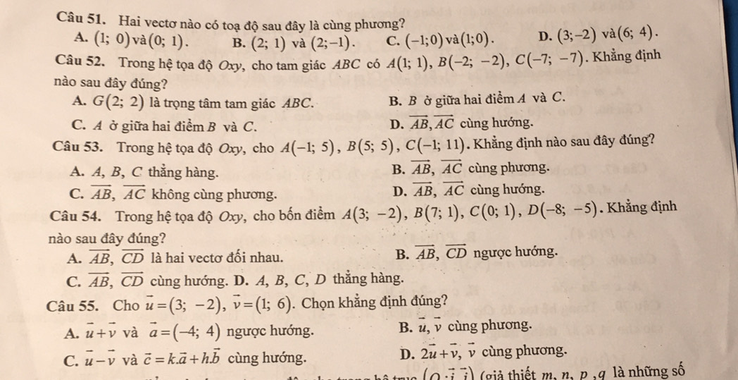 Hai vectơ nào có toạ độ sau đây là cùng phương?
A. (1;0) và (0;1). B. (2;1) và (2;-1). C. (-1;0) và (1;0). D. (3;-2) va(6;4).
Câu 52. Trong hệ tọa độ Oxy, cho tam giác ABC có A(1;1),B(-2;-2),C(-7;-7). Khẳng định
nào sau đây đúng?
A. G(2;2) là trọng tâm tam giác ABC. B. B ở giữa hai điểm A và C.
C. A ở giữa hai điểm B và C. D. vector AB,vector AC cùng hướng.
Câu 53. Trong hệ tọa độ Oxy, cho A(-1;5),B(5;5),C(-1;11). Khẳng định nào sau đây đúng?
B. vector AB,vector AC
A. A, B, C thẳng hàng. cùng phương.
D. vector AB,vector AC
C. vector AB,vector AC không cùng phương. cùng hướng.
Câu 54. Trong hệ tọa độ Oxy, cho bốn điểm A(3;-2),B(7;1),C(0;1),D(-8;-5). Khẳng định
nào sau đây đúng?
A. vector AB,vector CD là hai vectơ đối nhau. B. vector AB,vector CD ngược hướng.
C. vector AB,vector CD cùng hướng. D. A, B, C, D thẳng hàng.
Câu 55. Cho vector u=(3;-2),vector v=(1;6). Chọn khẳng định đúng?
B. vector u,vector v
A. vector u+vector v và vector a=(-4;4) ngược hướng. cùng phương.
D. 2vector u+vector v, □
C. vector u-vector v và vector c=k.vector a+h.vector b cùng hướng. v cùng phương.
(0vector ivector j) (giả thiết m, n, p ,g là những số