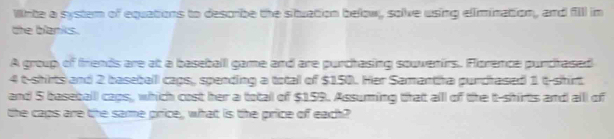 Wnte a system of equations to describe the situation below, solve using elimination, and filll in 
the blanks. 
A group of friends are at a baseball game and are purchasing souvenirs. Florence purchased
4 t-shirts and 2 baseballl caps, spending a total of $150. Her Samantha purdrased 1 t-shirt 
and 5 baseball caps, which cost her a total of $159. Assuming that alll of the t-shirts and alll of 
the caps are the same price, what is the price of each?