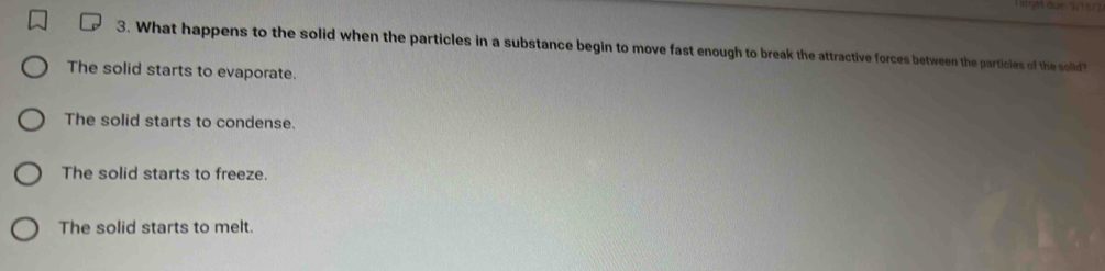 What happens to the solid when the particles in a substance begin to move fast enough to break the attractive forces between the particles of the sollid?
The solid starts to evaporate.
The solid starts to condense.
The solid starts to freeze.
The solid starts to melt.