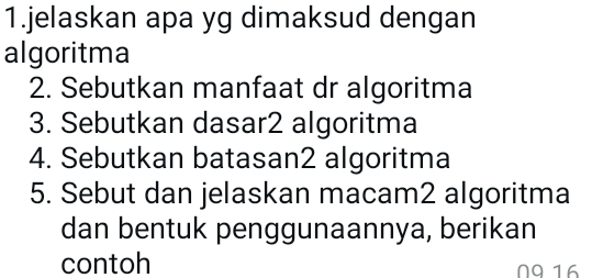 jelaskan apa yg dimaksud dengan 
algoritma 
2. Sebutkan manfaat dr algoritma 
3. Sebutkan dasar2 algoritma 
4. Sebutkan batasan2 algoritma 
5. Sebut dan jelaskan macam2 algoritma 
dan bentuk penggunaannya, berikan 
contoh N916