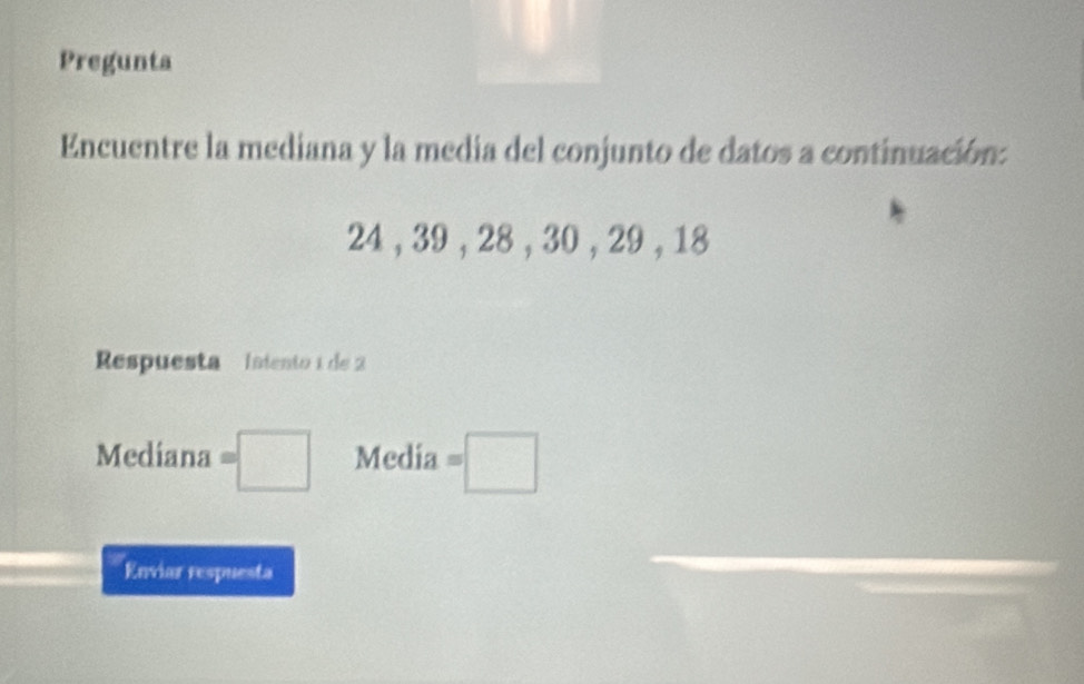 Pregunta 
Encuentre la mediana y la media del conjunto de datos a continuación:
24 , 39 , 28 , 30 , 29 , 18
Respuesta Iniento 1 de 2
Mediana =□ Media =□
Enviar respuesta