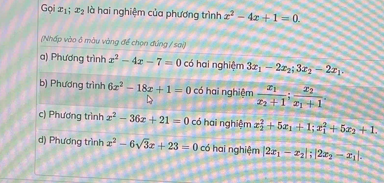 Gọi x_1; x_2 là hai nghiệm của phương trình x^2-4x+1=0. 
(Nhấp vào ô màu vàng để chọn đúng / sai)
a) Phương trình x^2-4x-7=0 có hai nghiệm 3x_1-2x_2; 3x_2-2x_1.
b) Phương trình 6x^2-18x+1=0 có hai nghiệm frac x_1x_2+1;frac x_2x_1+1.
c) Phương trình x^2-36x+21=0 có hai nghiệm x_2^(2+5x_1)+1; x_1^(2+5x_2)+1.
d) Phương trình x^2-6sqrt(3)x+23=0 có hai nghiệm |2x_1-x_2|; |2x_2-x_1|.