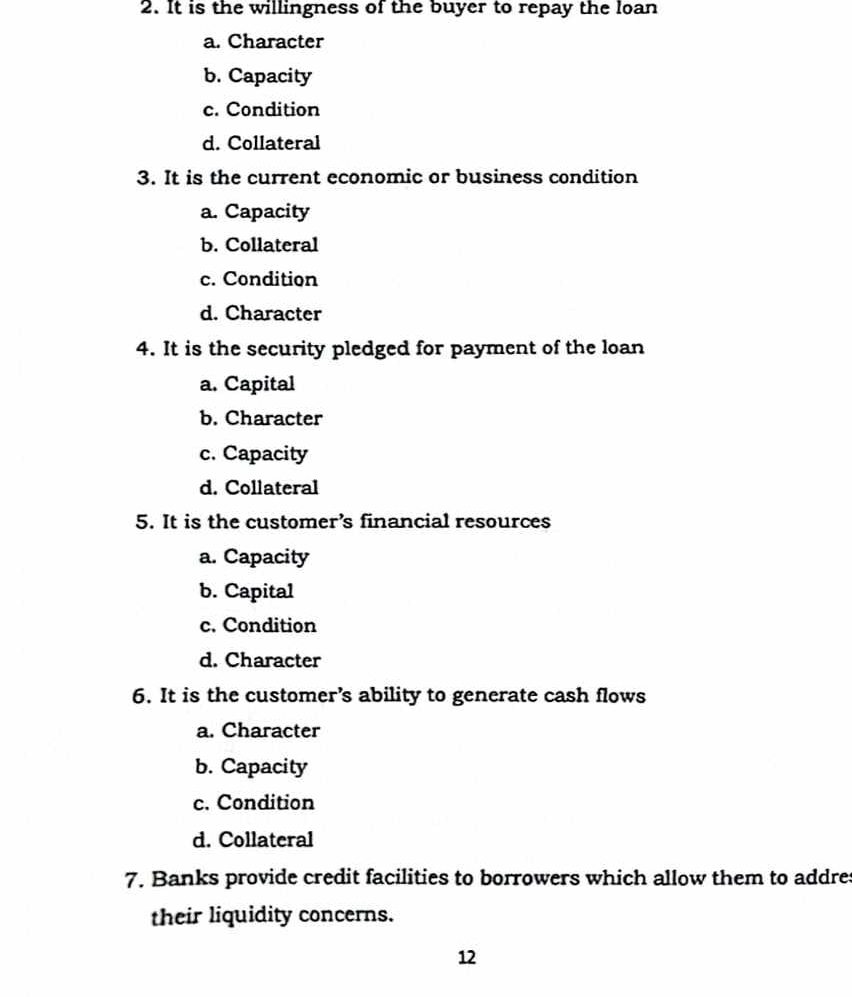 It is the willingness of the buyer to repay the loan
a. Character
b. Capacity
c. Condition
d. Collateral
3. It is the current economic or business condition
a. Capacity
b. Collateral
c. Condition
d. Character
4. It is the security pledged for payment of the loan
a. Capital
b. Character
c. Capacity
d. Collateral
5. It is the customer’s financial resources
a. Capacity
b. Capital
c. Condition
d. Character
6. It is the customer’s ability to generate cash flows
a. Character
b. Capacity
c. Condition
d. Collateral
7. Banks provide credit facilities to borrowers which allow them to addres
their liquidity concerns.
12