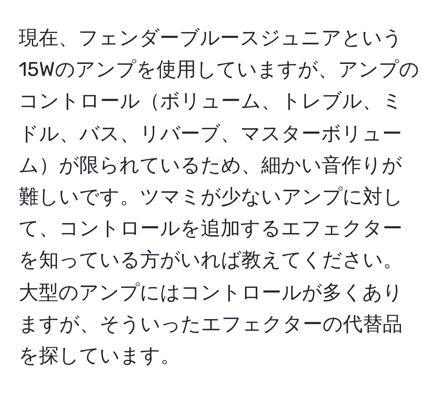 現在、フェンダーブルースジュニアという15Wのアンプを使用していますが、アンプのコントロールボリューム、トレブル、ミドル、バス、リバーブ、マスターボリュームが限られているため、細かい音作りが難しいです。ツマミが少ないアンプに対して、コントロールを追加するエフェクターを知っている方がいれば教えてください。大型のアンプにはコントロールが多くありますが、そういったエフェクターの代替品を探しています。