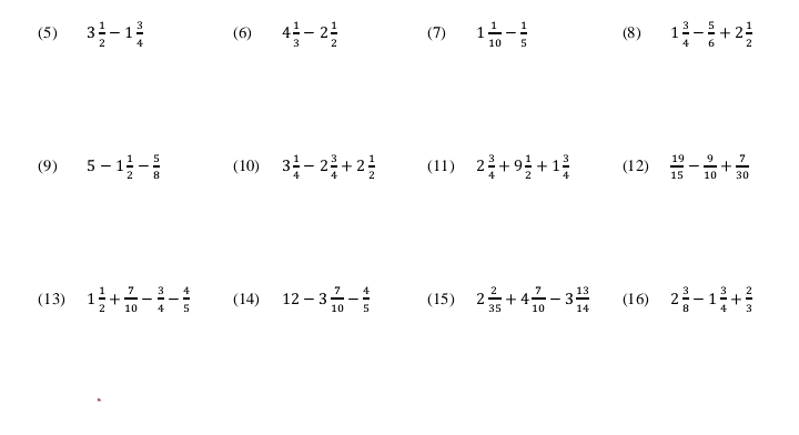 (5) 3 1/2 -1 3/4  (6) 4 1/3 -2 1/2  (7) 1 1/10 - 1/5  (8) 1 3/4 - 5/6 +2 1/2 
(9) 5-1 1/2 - 5/8  (10) 3 1/4 -2 3/4 +2 1/2  (11) 2 3/4 +9 1/2 +1 3/4  (12)  19/15 - 9/10 + 7/30 
(13) 1 1/2 + 7/10 - 3/4 - 4/5  (14) 12-3 7/10 - 4/5  (15) 2 2/35 +4 7/10 -3 13/14  (16) 2 3/8 -1 3/4 + 2/3 