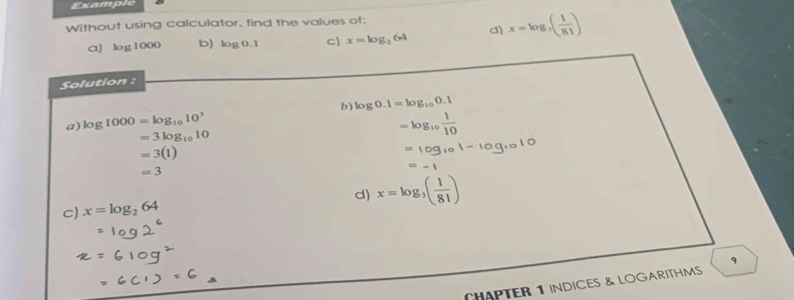 Example 
Without using calculator, find the values of: 
a) log 1000 b) log 0.1 C) x=log _264
d) x=log _3( 1/81 )
Solution : 
b) log 0.1=log _100.1
a) log 1000=log _1010^3  1/10 
=3log _1010
=3(1)
=3
d) x=log _3( 1/81 )
c) x=log _264
9 
CHAPTER 1 INDICES & LOGARITHMS