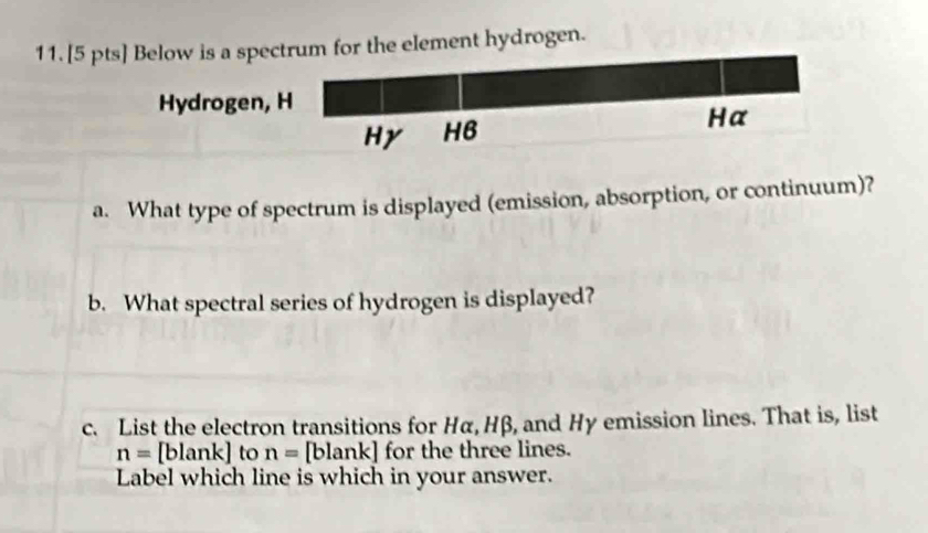 Below is a spectrum for the element hydrogen. 
Hydrogen, H 
Hy HB Hα 
a. What type of spectrum is displayed (emission, absorption, or continuum)? 
b. What spectral series of hydrogen is displayed? 
c. List the electron transitions for Hα, Hβ, and Hy emission lines. That is, list
n= blank] to n= [blank] for the three lines. 
Label which line is which in your answer.