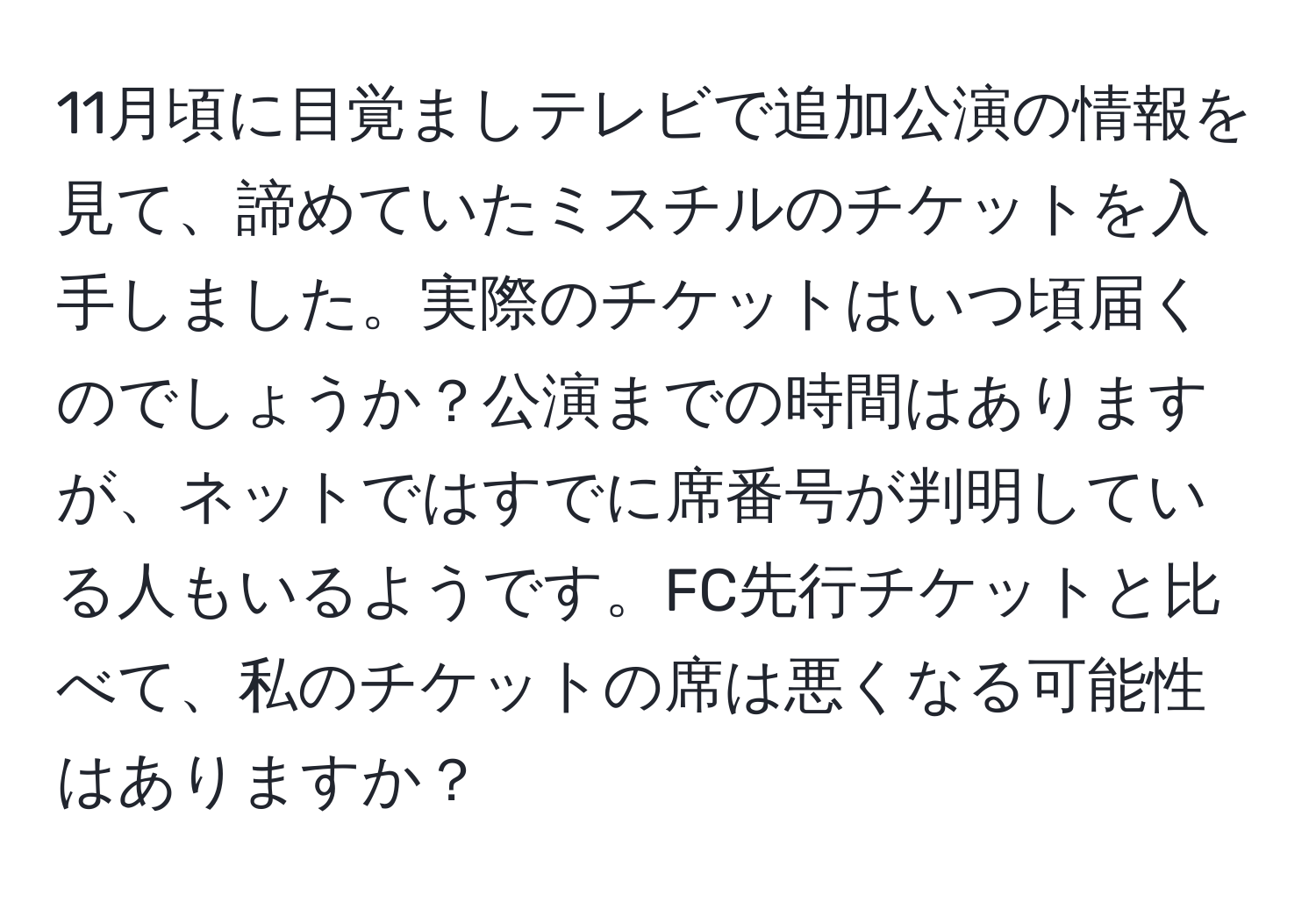 11月頃に目覚ましテレビで追加公演の情報を見て、諦めていたミスチルのチケットを入手しました。実際のチケットはいつ頃届くのでしょうか？公演までの時間はありますが、ネットではすでに席番号が判明している人もいるようです。FC先行チケットと比べて、私のチケットの席は悪くなる可能性はありますか？