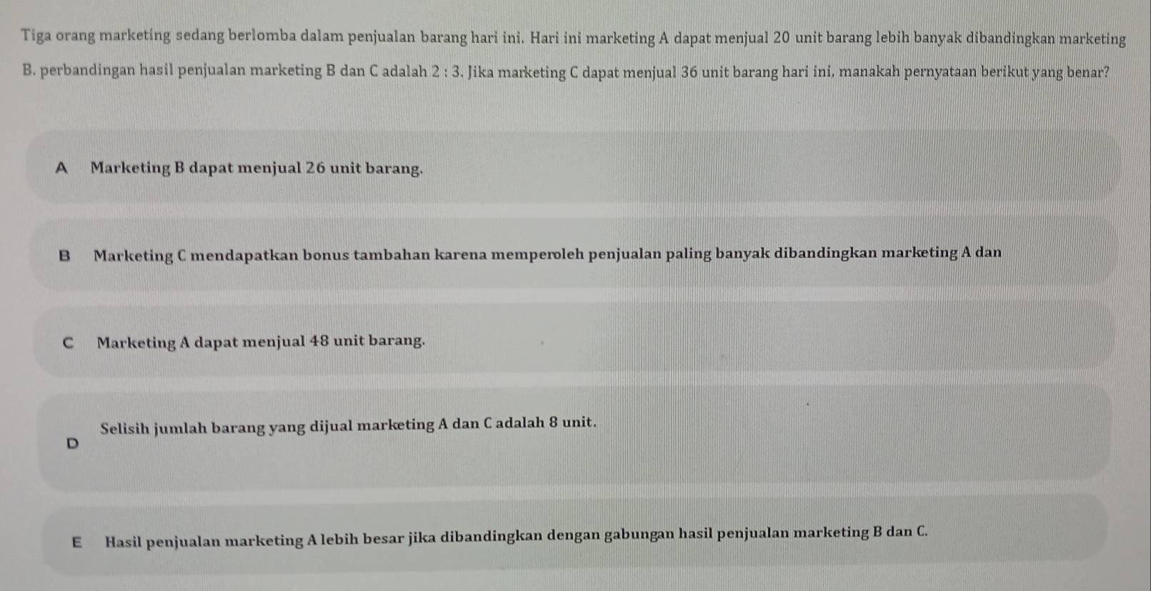 Tiga orang marketing sedang berlomba dalam penjualan barang hari ini. Hari ini marketing A dapat menjual 20 unit barang lebih banyak dibandingkan marketing
B. perbandingan hasil penjualan marketing B dan C adalah 2:3. Jika marketing C dapat menjual 36 unit barang hari ini, manakah pernyataan berikut yang benar?
A Marketing B dapat menjual 26 unit barang.
B Marketing C mendapatkan bonus tambahan karena memperoleh penjualan paling banyak dibandingkan marketing A dan
C Marketing A dapat menjual 48 unit barang.
Selisih jumlah barang yang dijual marketing A dan C adalah 8 unit.
D
E Hasil penjualan marketing A lebih besar jika dibandingkan dengan gabungan hasil penjualan marketing B dan C.