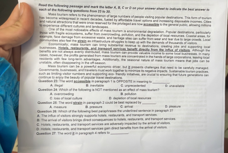 Read the following passage and mark the letter A, B, C or D on your answer sheet to indicate the best answer to
each of the following questions from 23 to 30.
Mass tourism refers to the phenomenon of large numbers of people visiting popular destinations. This form of tourism
has become widespread in recent decades, fueled by affordable travel options and increasing disposable incomes. Cities
and natural attractions that were once reserved for the privileged are now accessible to the general public, allowing millions
to experience different cultures and landscapes.
One of the most noticeable effects of mass tourism is environmental degradation. Popular destinations, particularly
those with fragile ecosystems, suffer from overcrowding, pollution, and the depletion of local resources. Coastal areas, for
example, face damage from excessive waste, and heritage sites can suffer from wear and tear due to large crowds. Loca
communities also feel the strain as infrastructure struggles to keep up with the demands of thousands of visitors.
Economically, mass tourism can bring substantial revenue to destinations, creating jobs and supporting local
businesses. Hotels, restaurants, and transport services benefit directly from the influx of visitors. Although the
benefits are not always evenly distributed, mass tourism can provide valuable income to some local businesses. In many
cases, however, the profits generated from mass tourism are concentrated in the hands of large corporations, leaving local
residents with few long-term advantages. Additionally, the seasonal nature of mass tourism means that jobs can be
unstable, often disappearing in the off-season.
Mass tourism can be a powerful economic driver, but it presents challenges that need to be carefully managed.
Governments, businesses, and travelers must work together to minimize its negative impacts. Sustainable tourism practices,
such as limiting visitor numbers and supporting eco- friendly initiatives, are crucial to ensuring that future generations can
continue to enjoy the beauty of popular travel destinations.
Question 23: The word accessible in paragraph 1 is OPPOSITE in meaning to_
A. illegal B. inevitable C. unprecedented D. unavailable
Question 24: Which of the following is NOT mentioned as an effect of mass tourism?
A. overcrowding B. pollution
C. loss of local culture D. depletion of local resources
Question 25: The word strain in paragraph 2 could be best replaced by_
A. measure B. pressure C. arrival D. pleasure
Question 26: Which of the following best paraphrases the underlined sentence in paragraph 3?
A. The influx of visitors strongly supports hotels, restaurants, and transport services.
B. The arrival of visitors brings direct consequences to hotels, restaurants, and transport services.
C. Hotels, restaurants, and transport services are adversely impacted by the arrival of visitors.
D. Hotels, restaurants, and transport services gain direct benefits from the arrival of visitors.
Question 27: The word it in paragraph 4 refers to_