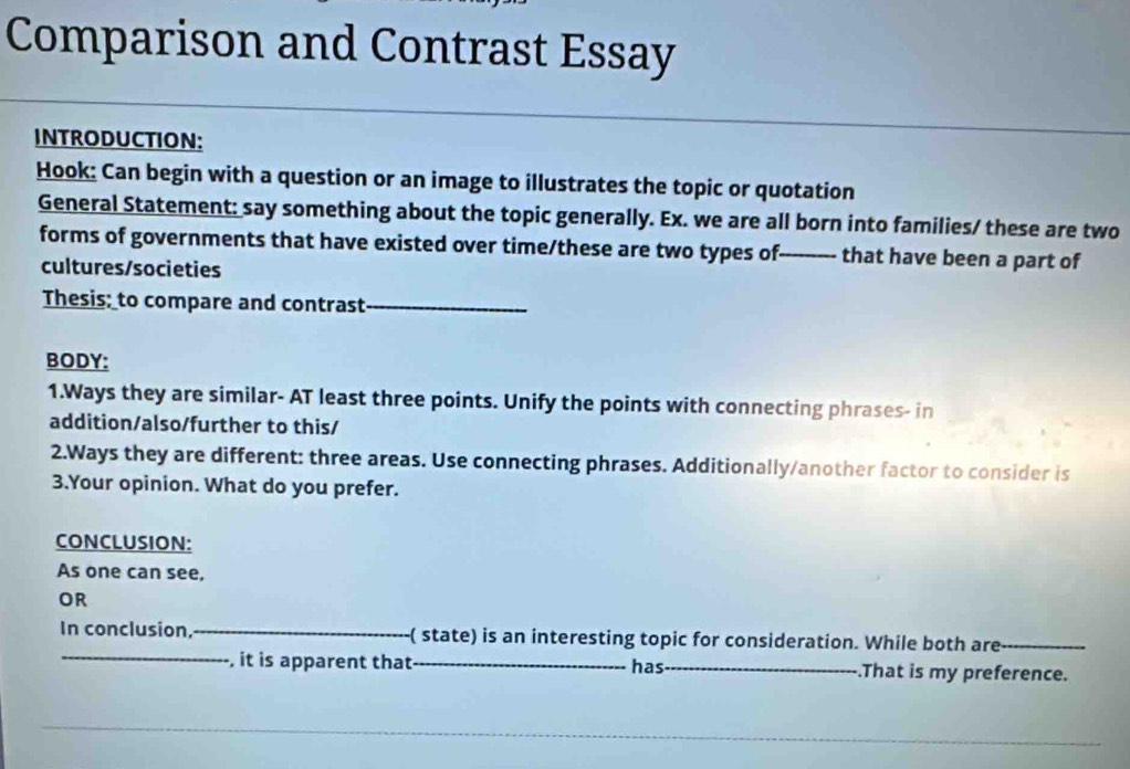 Comparison and Contrast Essay 
INTRODUCTION: 
Hook: Can begin with a question or an image to illustrates the topic or quotation 
General Statement: say something about the topic generally. Ex. we are all born into families/ these are two 
forms of governments that have existed over time/these are two types of- --------- that have been a part of 
cultures/societies 
Thesis; to compare and contrast_ 
BODY: 
1.Ways they are similar- AT least three points. Unify the points with connecting phrases- in 
addition/also/further to this/ 
2.Ways they are different: three areas. Use connecting phrases. Additionally/another factor to consider is 
3.Your opinion. What do you prefer. 
CONCLUSION: 
As one can see, 
OR 
In conclusion, -( state) is an interesting topic for consideration. While both are_ 
, it is apparent that _has_ .That is my preference.