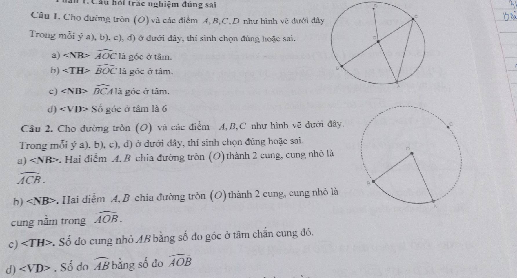 T1Cầu họi trắc nghiệm đúng sai 
Câu 1. Cho đường tròn (O) và các điểm A, B, C,D như hình vẽ dưới đây 
Trong mỗi ý a), b), c), d) ở dưới đây, thí sinh chọn đúng hoặc sai. 
a) widehat AOC là góc ở tâm. 
b) widehat BOC là góc ở tâm. 
c) widehat BCA là góc ở tâm. 
d) Shat Ogdot Oc ở tâm là 6 
Câu 2. Cho đường tròn (O) và các điểm A, B, C như hình vẽ dưới đây. 
Trong mỗi ý a), b), c), d) ở dưới đây, thí sinh chọn đúng hoặc sai. 
a) *. Hai điểm A, B chia đường tròn (O) thành 2 cung, cung nhỏ là
widehat ACB. 
b) ∠ NB> :. Hai điểm A, B chia đường tròn (O) thành 2 cung, cung nhỏ là 
cung nằm trong widehat AOB. 
c) :. Số đo cung nhỏ AB bằng số đo góc ở tâm chắn cung đó. 
d) ∠ VD>. Số đo widehat AB bằng số đo widehat AOB