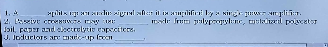 A _splits up an audio signal after it is amplified by a single power amplifier. 
2. Passive crossovers may use _made from polypropylene, metalized polyester 
foil, paper and electrolytic capacitors. 
3. Inductors are made-up from_