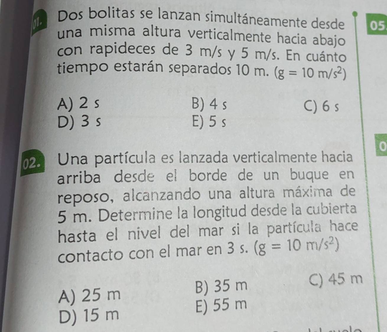 Dos bolitas se lanzan simultáneamente desde 05
una misma altura verticalmente hacia abajo
con rapideces de 3 m/s y 5 m/s. En cuánto
tiempo estarán separados 10 m. (g=10m/s^2)
A) 2 s B) 4 s C) 6 s
D) 3 s E) 5 s
0
25 Una partícula es lanzada verticalmente hacia
arriba desde el borde de un buque en
reposo, alcanzando una altura máxima de
5 m. Determine la longitud desde la cubierta
hasta el nivel del mar si la partícula hace
contacto con el mar en 3 s. (g=10m/s^2)
C) 45 m
A) 25 m
B) 35 m
D) 15 m
E) 55 m