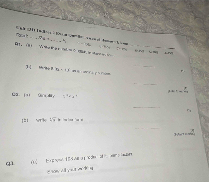 Indices 2 Exam Question Assessed Homework Namer 
Total: _ /32= _% 9=90% 8=75%
Q1. (a) Write the number 0.00045 in standard form._
7=60% 6=45% 5=30% 4=15%
_ 
(b) Write 8.02* 10^3 as an ordinary number. 
(1) 
_ 
(1) 
(Total 2 marks) 
Q2. (a) Simplify x^(12)* x^4
_ 
(1) 
(b) write sqrt[4](a) in index form 
_ 
(1) 
(Total 2 marks) 
Q3. (a) Express 108 as a product of its prime factors. 
Show all your working.