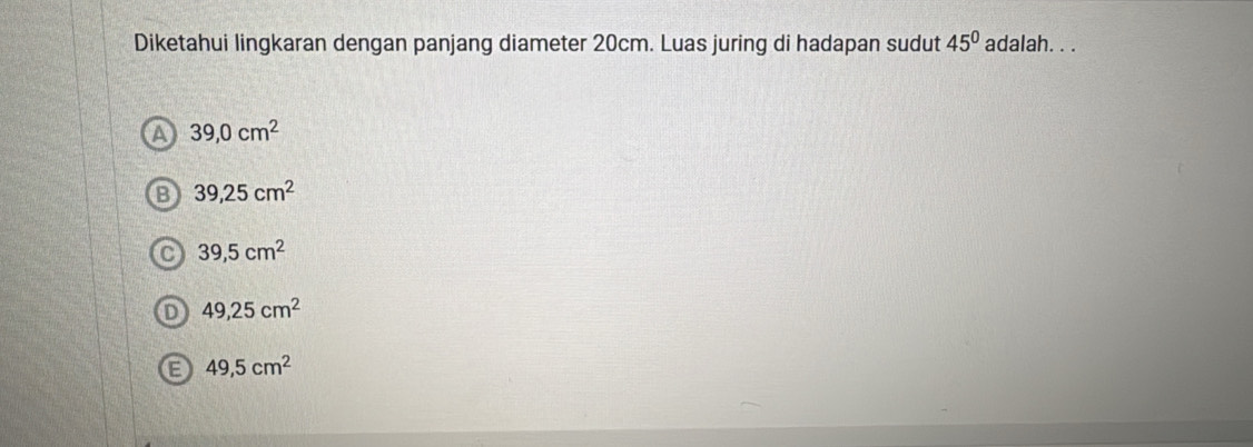 Diketahui lingkaran dengan panjang diameter 20cm. Luas juring di hadapan sudut 45° adalah. . .
A 39,0cm^2
39,25cm^2
39,5cm^2
D 49,25cm^2
E 49,5cm^2