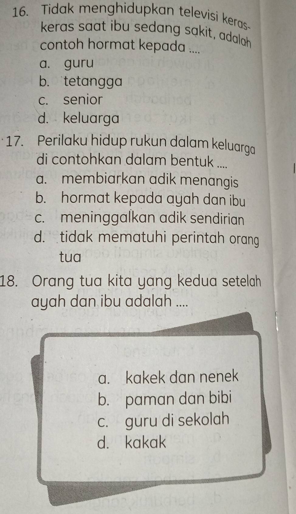 Tidak menghidupkan televisi keras-
keras saat ibu sedang sakit, adalah
contoh hormat kepada ....
a. guru
b. tetangga
c. senior
d. keluarga
17. Perilaku hidup rukun dalam keluarga
di contohkan dalam bentuk ....
a. membiarkan adik menangis
b. hormat kepada ayah dan ibu
c. meninggalkan adik sendirian
d. tidak mematuhi perintah orang
tua
18. Orang tua kita yang kedua setelah
ayah dan ibu adalah ....
a. kakek dan nenek
b. paman dan bibi
c. guru di sekolah
d. kakak