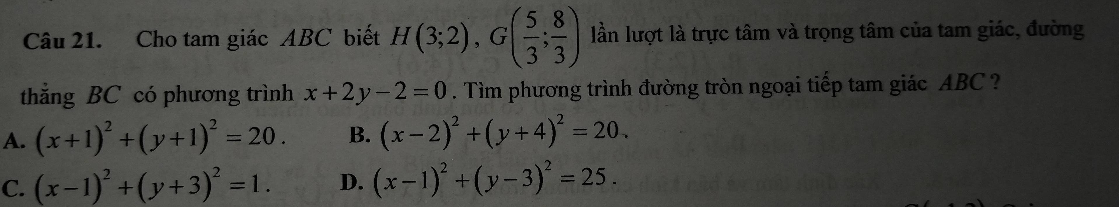 Cho tam giác ABC biết H(3;2), G( 5/3 ; 8/3 ) lần lượt là trực tâm và trọng tâm của tam giác, đường
thẳng BC có phương trình x+2y-2=0. Tìm phương trình đường tròn ngoại tiếp tam giác ABC ?
A. (x+1)^2+(y+1)^2=20. B. (x-2)^2+(y+4)^2=20.
C. (x-1)^2+(y+3)^2=1. D. (x-1)^2+(y-3)^2=25.