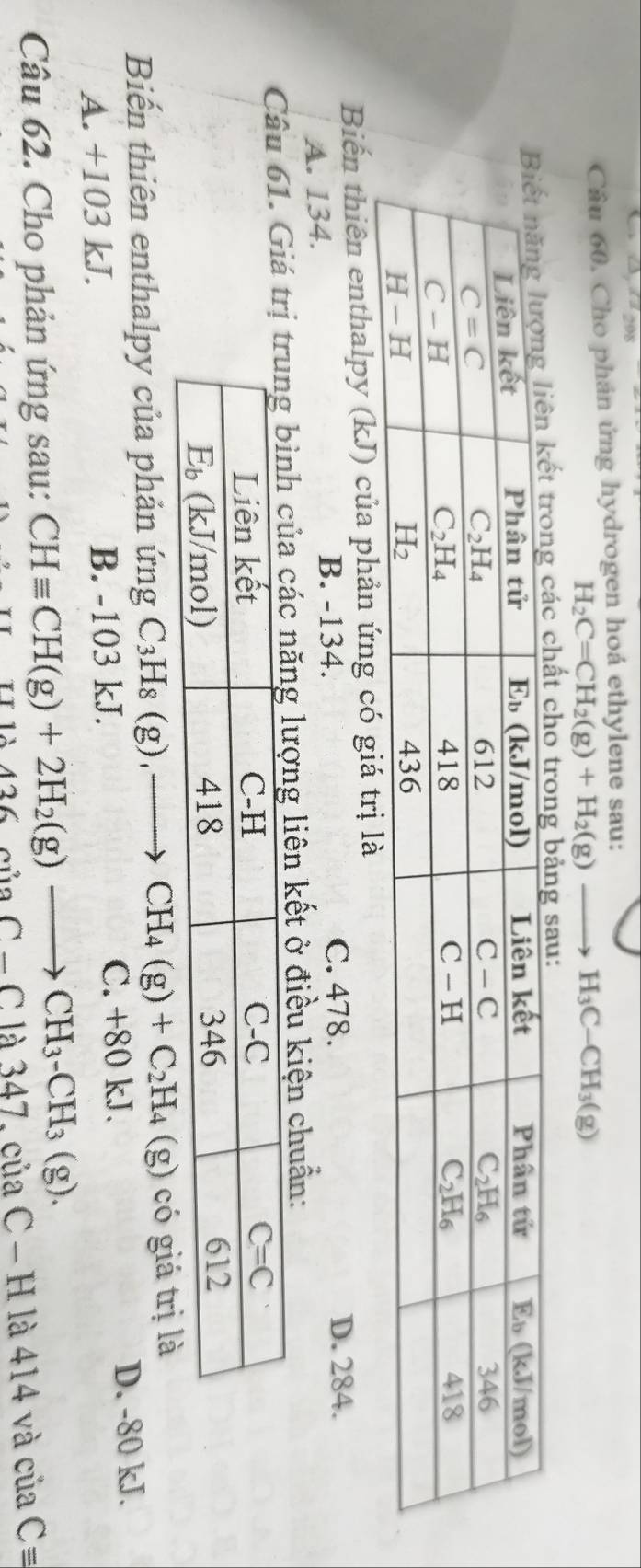 Cho phản ứng hydrogen hoá ethylene sau:
H_2C=CH_2(g)+H_2(g)to H_3C-CH_3(g)
Biến thiên enthalpy (kJ) của phản ứng có giá trị là
A. 134. B. -134. C. 478. D. 284.
Câu 61. Giá tg lượng liên kết ở điều kiện chuẩn:
Biến thiên enthalpy của phản ứng C_3H_8(g),to CH_4(g)+C_2H_4(g) có giá trị là
A. +103 kJ. B. -103 kJ. C. +80 kJ. D. -80 kJ.
Câu 62. Cho phản ứng sau: CHequiv CH(g)+2H_2(g)to CH_3-CH_3(g).
426ciiaC-Cla3 347. của C - H là 414 và của Cequiv