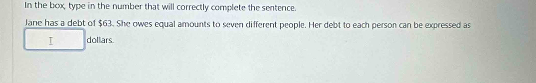 In the box, type in the number that will correctly complete the sentence. 
Jane has a debt of $63. She owes equal amounts to seven different people. Her debt to each person can be expressed as 
I dollars.