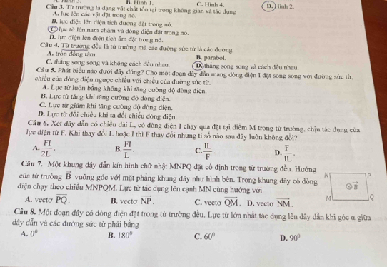 B. Hinh 1.
Câu 3. Từ trường là dạng vật chất tồn tại trong không gian và tác dụng C. Hình 4. D. Hinh 2.
A. lực lên các vật đặt trong nó.
B. lực điện lên điện tích dương đặt trong nó.
ực từ lên nam châm và đòng điện đặt trong nó.
D. lực điện lên điện tích âm đặt trong nó.
Cầu 4, Từ trường đều là từ trường mà các đường sức từ là các đường
A. tròn đồng tâm.
C. thắng song song và không cách đều nhau. B. parabol. Dộ thắng song song và cách đều nhau.
Câu 5. Phát biểu nào đưới đây đúng? Cho một đoạn dây dẫn mang dòng điện 1 đặt song song với đường sức từ,
chiều của dòng điện ngược chiều với chiều của đường sức từ.
A. Lực từ luôn bằng không khi tăng cường độ dòng điện.
B. Lực từ tăng khi tăng cường độ dòng điện.
C. Lực từ giảm khi tăng cường độ đòng điện.
D. Lực từ đổi chiều khi ta đổi chiếu dòng điện.
Câu 6. Xét dây dẫn có chiều dài L, có dòng điện I chạy qua đặt tại điểm M trong từ trường, chịu tác dụng của
lực điện từ F. Khi thay đổi L hoặc I thì F thay đổi nhưng ti số nào sau đây luôn không đổi?
A.  FI/2L . B.  FI/L . C.  IL/F . D.  F/IL .
Câu 7. Một khung dây dẫn kín hình chữ nhật MNPQ đặt cổ định trong từ trường đều. Hướng
của từ trường vector B vuông góc với mặt phẳng khung dây như hình bên. Trong khung dây có dòng
điện chạy theo chiều MNPQM. Lực tử tác dụng lên cạnh MN cùng hướng với
A. vecto vector PQ. B. vecto vector NP. C. vecto vector QM D. vecto vector NM.
Câu 8. Một đoạn dây có dòng điện đặt trong từ trường đều. Lực từ lớn nhất tác dụng lên dây dẫn khi góc α giữa
dây dẫn và các đường sức từ phải bằng
A. 0^0 B. 180° C. 60° D. 90°