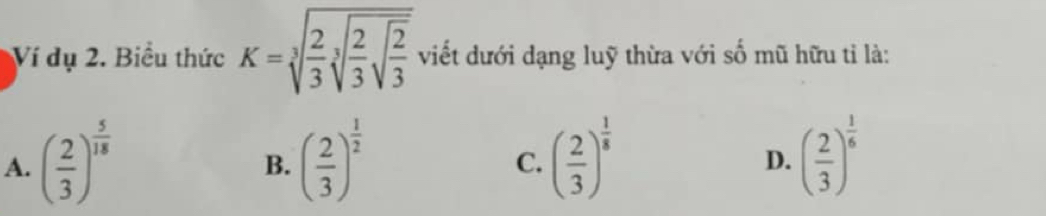 Ví dụ 2. Biểu thức K=sqrt[3](frac 2)3sqrt[3](frac 2)3sqrt(frac 2)3 viết dưới dạng luỹ thừa với số mũ hữu tỉ là:
A. ( 2/3 )^ 5/18  ( 2/3 )^ 1/2  ( 2/3 )^ 1/8  ( 2/3 )^ 1/6 
B.
C.
D.