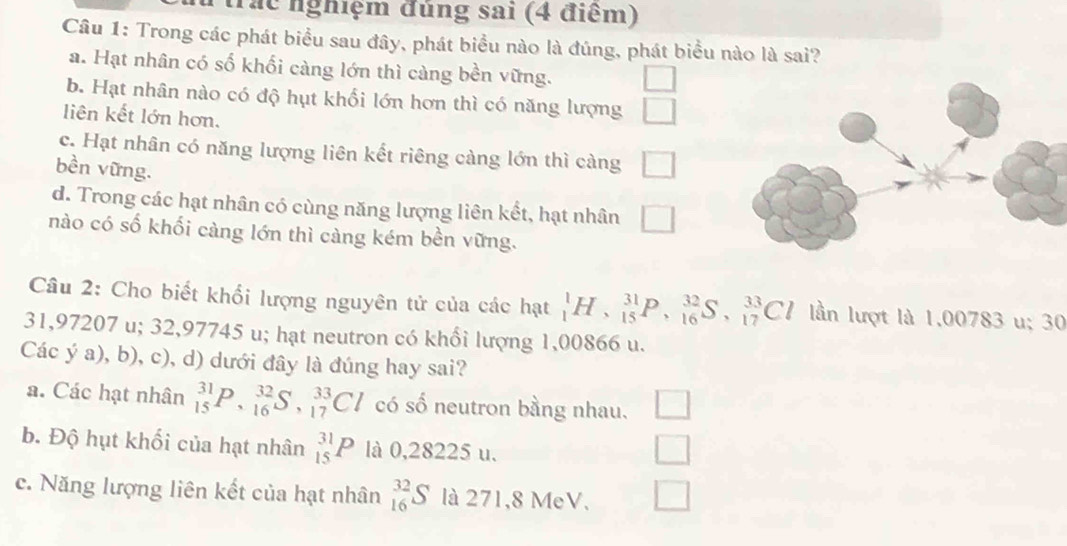 trác nghiệm đúng sai (4 điểm)
Câu 1: Trong các phát biểu sau đây, phát biểu nào là đúng, phát biểu nào là sai?
a. Hạt nhân có số khối càng lớn thì càng bền vững. □
b. Hạt nhân nào có độ hụt khối lớn hơn thì có năng lượng □ 
liên kết lớn hơn.
c. Hạt nhân có năng lượng liên kết riêng càng lớn thì càng □ 
bền vững.
d. Trong các hạt nhân có cùng năng lượng liên kết, hạt nhân □ 
nào có số khối càng lớn thì càng kém bền vững.
Câu 2: Cho biết khổi lượng nguyên tử của các hạt _1^1H, _(15)^(31)P, _(16)^(32)S, _(17)^(33)Cl lần lượt là 1.00783 u; 30
31,97207 u; 32,97745 u; hạt neutron có khổi lượng 1,00866 u.
Các ý a), b), c), d) dưới đây là đúng hay sai?
a. Các hạt nhân _(15)^(31)P, _(16)^(32)S, _(17)^(33)Cl có số neutron bằng nhau.
b. Độ hụt khối của hạt nhân _(15)^(31)P là 0,28225 u.
c. Năng lượng liên kết của hạt nhân _(16)^(32)S là 271,8 MeV.