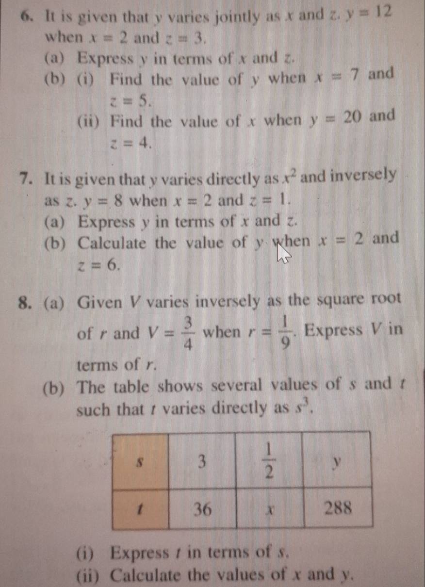 It is given that y varies jointly as x and z. y=12
when x=2 and z=3.
(a) Express y in terms of x and z.
(b) (i) Find the value of y when x=7 and
z=5.
(ii) Find the value of x when y=20 and
z=4.
7. It is given that y varies directly as x^2 and inversely
asz  .... y=8 when x=2 and z=1.
(a) Express y in terms of x and z.
(b) Calculate the value of y when x=2 and
z=6.
8. (a) Given V varies inversely as the square root
of r and V= 3/4  when r= 1/9 . Express V in
terms of r.
(b) The table shows several values of s and r
such that t varies directly as s^3.
(i) Express t in terms of s.
(ii) Calculate the values of x and y.