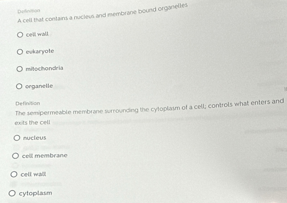 Definition
A cell that contains a nucleus and membrane bound organelles
cell wall
eukaryote
mitochondria
organelle

Definition
The semipermeable membrane surrounding the cytoplasm of a cell; controls what enters and
exits the cell
nucleus
cell membrane
cell wall
cytoplasm