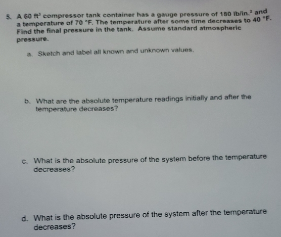 A 60 ft^3 compressor tank container has a gauge pressure of 180 Ib/in.² and 
a temperature of 70°F. The temperature after some time decreases to 40°F. 
Find the final pressure in the tank. Assume standard atmospheric 
pressure. 
a. Sketch and label all known and unknown values. 
b. What are the absolute temperature readings initially and after the 
temperature decreases? 
c. What is the absolute pressure of the system before the temperature 
decreases? 
d. What is the absolute pressure of the system after the temperature 
decreases?