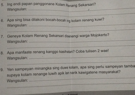 Ing endi papan panggonane Kolam Renang Sekarsari? 
_ 
Wangsulan: 
_ 
6. Apa sing bisa dilakoni bocah-bocah ing kolam renang kuwi? 
_ 
Wangsulan: 
_ 
_ 
7. Geneya Kolam Renang Sekarsari disenengi warga Mojokerto? 
_ 
Wangsulan: 
_ 
8. Apa manfaate renang kanggo kasihatan? Coba tuli sen 2 wae! 
_ 
Wangsulan: 
9. Yen sampeyan minangka sing duwe kolam, apa sing perlu sampeyan tamba 
_ 
supaya kolam renange luwih apik lan narik kawigatene masyarakat? 
_ 
Wangsulan: