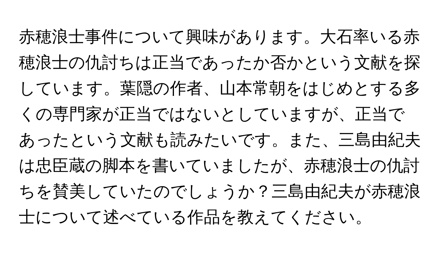 赤穂浪士事件について興味があります。大石率いる赤穂浪士の仇討ちは正当であったか否かという文献を探しています。葉隠の作者、山本常朝をはじめとする多くの専門家が正当ではないとしていますが、正当であったという文献も読みたいです。また、三島由紀夫は忠臣蔵の脚本を書いていましたが、赤穂浪士の仇討ちを賛美していたのでしょうか？三島由紀夫が赤穂浪士について述べている作品を教えてください。