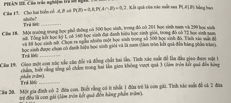 PHÀN III. Câu trắc nghiệm trả lới ngài. 1 
Câu 17. Cho hai biến cố A, B có P(B)=0,8; P(A∩ B)=0,2. Kết quả của xác suất sau P(A|B) bằng bao 
nhiêu? 
Trā lời:_ 
Câu 18. Một trường trung học phổ thông có 500 học sinh, trong đó có 201 học sinh nam và 299 học sinh 
nữ. Tổng kết học kỳ I, có 160 học sinh đạt danh hiệu học sinh giỏi, trong đó có 72 học sinh nam 
và 88 học sinh nữ. Chọn ra ngẫu nhiên một học sinh trong số 500 học sinh đó. Tính xác suất đề 
học sinh được chọn có danh hiệu học sinh giỏi và là nam (làm tròn kết quả đến hàng phần trăm). 
Trả lời:_ 
Câu 19. Gieo một con xúc xắc cân đối và đồng chất hai lần. Tính xác suất đề lần đầu gieo được mặt 1 
chẩm, biết rằng tổng số chấm trong hai lần gieo không vượt quá 3 (làm tròn kết quả đến hàng 
phần trăm). 
Trả lời:_ 
Câu 20. Một gia đình có 2 đứa con. Biết rằng có ít nhất 1 đứa trẻ là con gái. Tính xác suất đề cả 2 đứa 
trẻ đều là con gái (làm tròn kết quả đến hàng phần trăm).