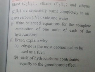 Ethane (C_2H_6) , ethane (C_2H_4) and ethyne
(C_2H_2) are separately burnt completely in air 
t0 give carbon (IV) oxide and water. 
(i) Write balanced equations for the complete 
combustion of one mole of each of the 
hydrocarbons. 
(ii) Hence, explain why 
(α) ethyne is the most economical to be 
used as a fuel: 
(β) each of hydrocarbons contributes 
equally to the greenhouse effect.