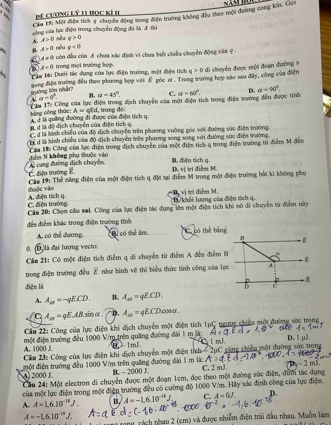 1, Xé
sa Đề CươNG lý 11 học kì II
Câu 15: Một điện tích q chuyền động trong điện trường không đều theo một đường cong kín. Gọi
công của lực điện trong chuyền động đó là Á thì
A. A>0 nếu q>0
au B. A>0 nếu q<0</tex>
C A!= 0 còn dấu của A chưa xác định vì chưa biết chiều chuyển động của q .
D. A=0 trong mọi trường hợp.
hu  Câu 16: Dưới tác dụng của lực điện trường, một điện tích q>0 di chuyển được một đoạn đường s
trong điện trường đều theo phương hợp với vector E góc α . Trong trường hợp nào sau đây, công của điện
trường lớn nhất?
A. alpha =0^0.
B. alpha =45°. C. alpha =60^0.
D. alpha =90^0.
Câu 17: Công của lực điện trong dịch chuyển của một điện tích trong điện trường đều được tính
bằng công thức: A=qEd , trong đó:
A. d là quãng đường đi được của điện tích q.
B. d là độ dịch chuyển của điện tích q.
C. d là hình chiếu của độ dịch chuyền trên phương vuông góc với đường sức điện trường.
Dể d là hình chiếu của độ dịch chuyền trên phương song song với đường sức điện trường.
Câu 18: Công của lực điện trong dịch chuyền của một điện tích q trong điện trường từ điểm M đến
điểm N không phụ thuộc vào
Al cung đường dịch chuyển. B. điện tích q.
C. điện trường ể. D. vị trí điểm M.
Câu 19: Thế năng điện của một điện tích q đặt tại điểm M trong một điện trường bất kì không phụ
thuộc vào
A. điện tích q. B vị trí điểm M.
C. điện trường. * D. khối lượng của điện tích q.
Câu 20: Chọn câu sai. Công của lực điện tác dụng lên một điện tích khi nó di chuyển từ điểm này
đến điểm khác trong điện trường tĩnh
A. có thể dương. B có thể âm. C có thể bằng
0. (D.)là đại lượng vecto.
Câu 21: Có một điện tích điểm q di chuyển từ điểm A đến điểm B
trong điện trường đều vector E như hình vẽ thì biểu thức tính công của lự
điện là 
A. A_AB=-qE.CD. B. A_AB=qE.CD.
C A_AB=qE.AB.sin alpha. A_AB=qE.CD.cos alpha .
Câu 22: Công của lực điện khi dịch chuyển một điện tích 1μC ngược chiều một đường sức trọng
một điện trường đều 1000 V/m trên quãng đường dài 1 m là:
I 1 mJ. D. 1 µJ.
A. 1000 J. B. - 1mJ.
Câu 23: Công của lực điện khi dịch chuyển một điện tích - 2μC cùng chiều một đường sức trong
một điện trường đều 1000 V/m trên quãng đường dài 1 m là: D - 2 mJ.
A 2000 J. B. - 2000 J. C. 2 mJ.
Cầu 24: Một electron di chuyển được một đoạn 1cm, dọc theo một đường sức điện, dưới tác dụng
của một lực điện trong một điện trường đều có cường độ 1000 V/m. Hãy xác định công của lực điện.
A. A=1,6.10^(-18)J.
B, A=-1,6.10^(-18)J C. A=0J. D.
A=-1,6.10^(-19)J.
rong, cách nhau 2 (cm) và được nhiễm điện trái dấu nhau. Muốn làm