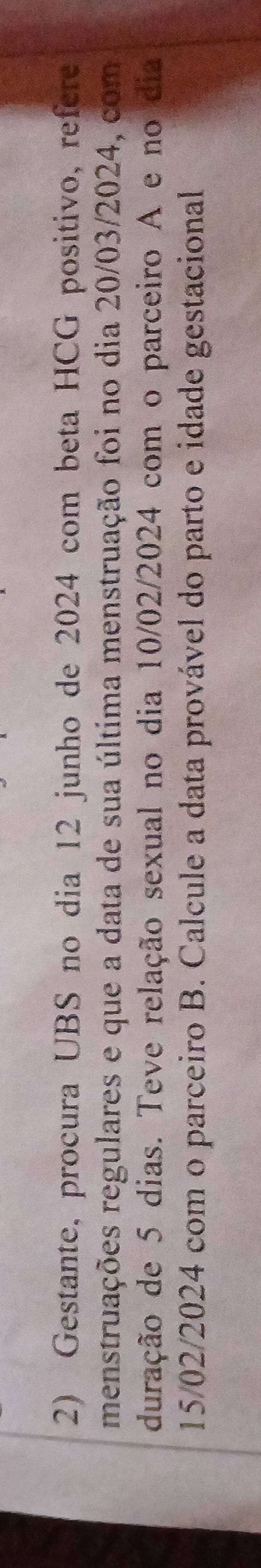Gestante, procura UBS no dia 12 junho de 2024 com beta HCG positivo, refere 
menstruações regulares e que a data de sua última menstruação foi no dia 20/03/2024, com 
duração de 5 dias. Teve relação sexual no dia 10/02/2024 com o parceiro A e no dia
15/02/2024 com o parceiro B. Calcule a data provável do parto e idade gestacional