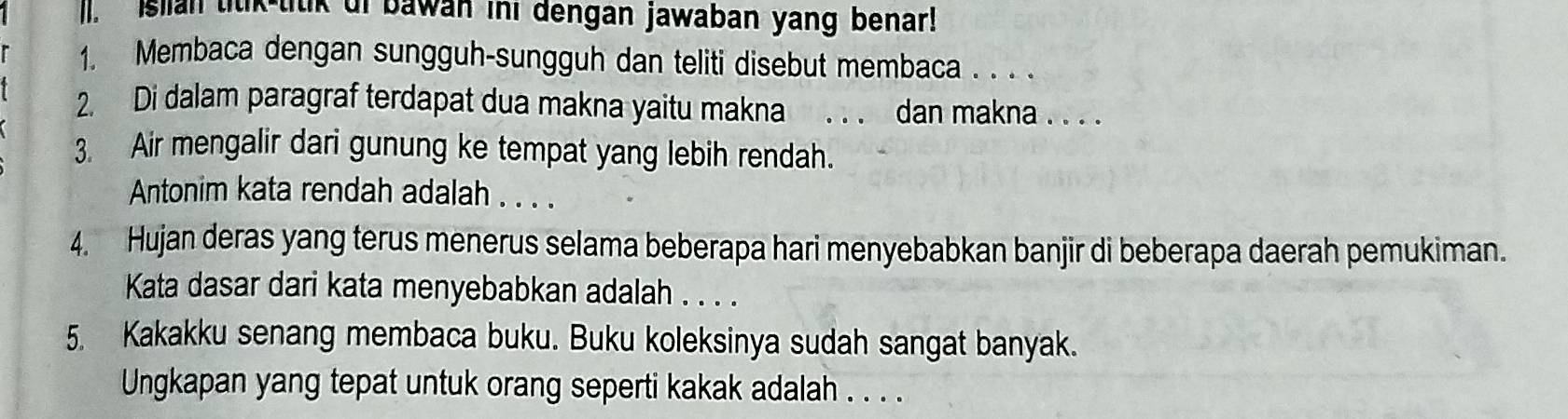 ]. Islian titik-titik uf bawan ini dengan jawaban yang benar! 
1. Membaca dengan sungguh-sungguh dan teliti disebut membaca . . . . 
2. Di dalam paragraf terdapat dua makna yaitu makna . . . dan makna . . . . 
3. Air mengalir dari gunung ke tempat yang lebih rendah. 
Antonim kata rendah adalah . . . . 
4. Hujan deras yang terus menerus selama beberapa hari menyebabkan banjir di beberapa daerah pemukiman. 
Kata dasar dari kata menyebabkan adalah . . . . 
5. Kakakku senang membaca buku. Buku koleksinya sudah sangat banyak. 
Ungkapan yang tepat untuk orang seperti kakak adalah . . . .