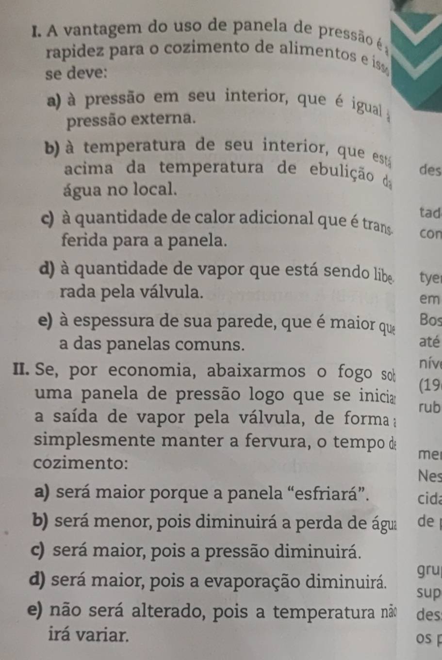 A vantagem do uso de panela de pressão é ;
rapidez para o cozimento de alimentos e iss 
se deve:
a) à pressão em seu interior, que é igual 
pressão externa.
b) à temperatura de seu interior, que está des
acima da temperatura de ebulição da
água no local.
tad
c) à quantidade de calor adicional que é trans. con
ferida para a panela.
d) à quantidade de vapor que está sendo líbe tye
rada pela válvula.
em
e) à espessura de sua parede, que é maior que Bos
a das panelas comuns. até
II.Se, por economia, abaixarmos o fogo sob nív
(19
uma panela de pressão logo que se inicia rub
a saída de vapor pela válvula, de forma ;
simplesmente manter a fervura, o tempo d
cozimento:
me
Nes
a) será maior porque a panela “esfriará”. cida
b) será menor, pois diminuirá a perda de água de
c) será maior, pois a pressão diminuirá.
gru
d) será maior, pois a evaporação diminuirá.
sup
e) não será alterado, pois a temperatura não des
irá variar.
os