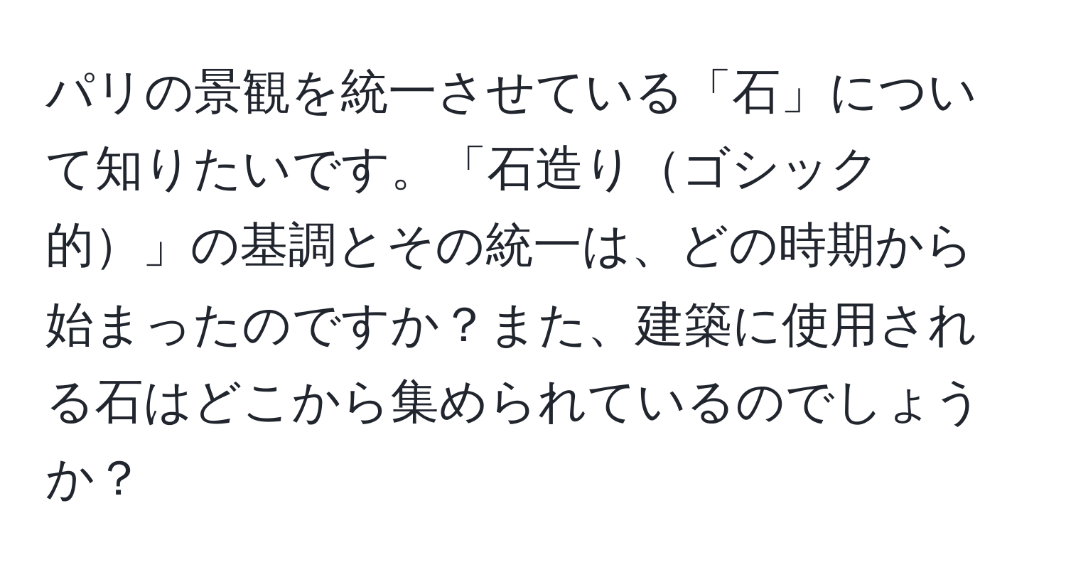 パリの景観を統一させている「石」について知りたいです。「石造りゴシック的」の基調とその統一は、どの時期から始まったのですか？また、建築に使用される石はどこから集められているのでしょうか？