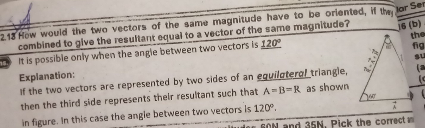 ar Ser
2.13 How would the two vectors of the same magnitude have to be oriented, if they 16 (b)
combined to give the resultant equal to a vector of the same magnitude?
fig
It is possible only when the angle between two vectors is _ 120° the
su
Explanation:
If the two vectors are represented by two sides of an equilateral triangle,
(a
then the third side represents their resultant such that A=B=R as shown
in figure. In this case the angle between two vectors is 120°.
60 N and 35N. Pick the correct am