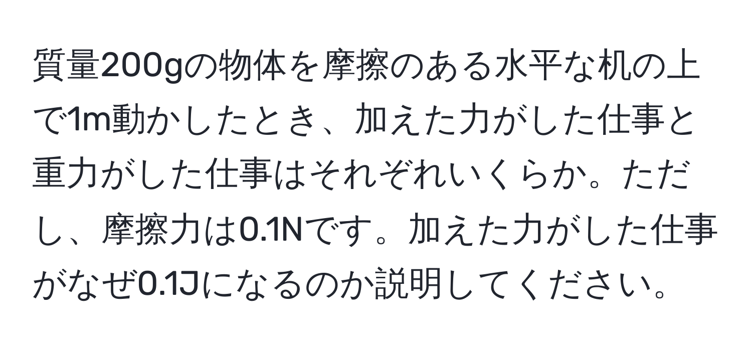 質量200gの物体を摩擦のある水平な机の上で1m動かしたとき、加えた力がした仕事と重力がした仕事はそれぞれいくらか。ただし、摩擦力は0.1Nです。加えた力がした仕事がなぜ0.1Jになるのか説明してください。