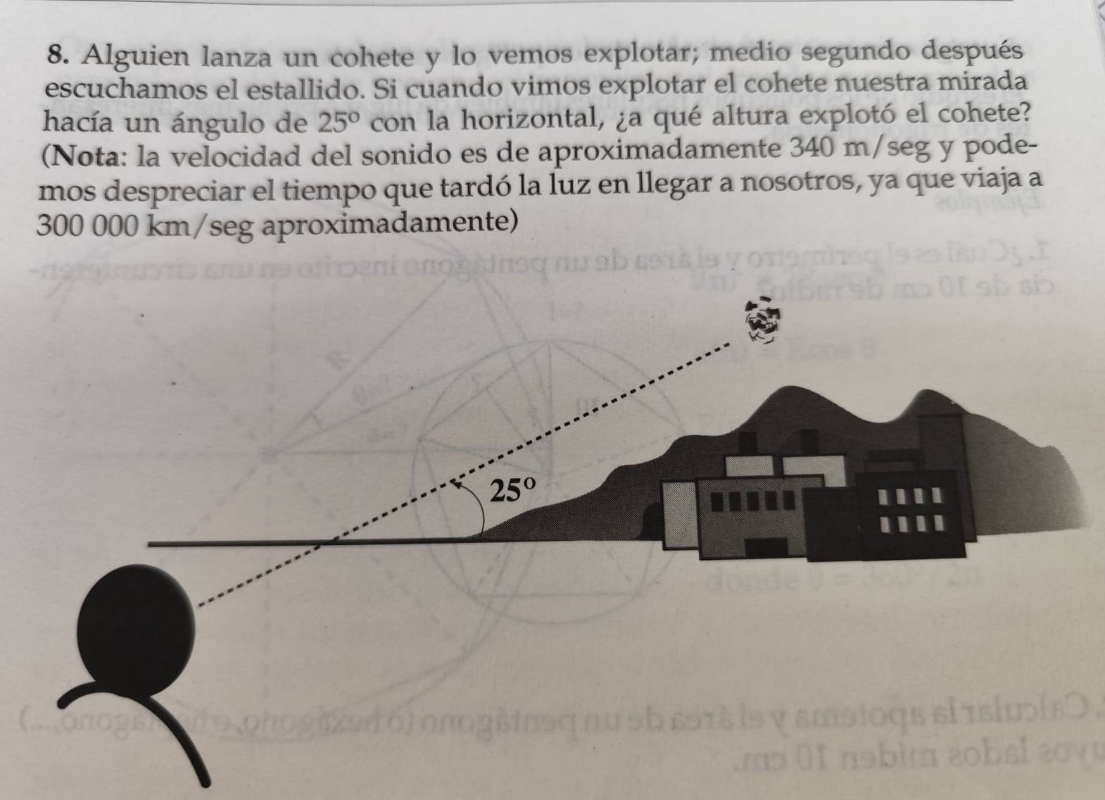 Alguien lanza un cohete y lo vemos explotar; medio segundo después
escuchamos el estallido. Si cuando vimos explotar el cohete nuestra mirada
hacía un ángulo de 25° con la horizontal, ¿a qué altura explotó el cohete?
(Nota: la velocidad del sonido es de aproximadamente 340 m/seg y pode-
mos despreciar el tiempo que tardó la luz en llegar a nosotros, ya que viaja a
300 000 km/seg aproximadamente)