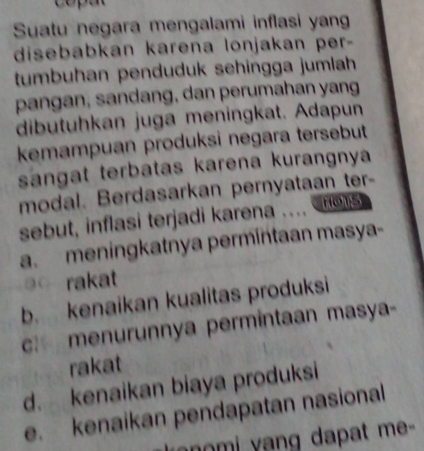 Suatu negara mengalami inflasi yang
disebabkan karena lonjakan per-
tumbuhan penduduk sehingga jumlah
pangan, sandang, dan perumahan yang
dibutuhkan juga meningkat. Adapun
kemampuan produksi negara tersebut
sangat terbatas karena kurangnya
modal. Berdasarkan pernyataan ter-
sebut, inflasi terjadi karena .... nots
a. meningkatnya permintaan masya-
③ rakat
b. kenaikan kualitas produksi
c menurunnya permintaan masya-
rakat
d. kenaikan biaya produksi
e. kenaikan pendapatan nasional
anomi yang dapat me -