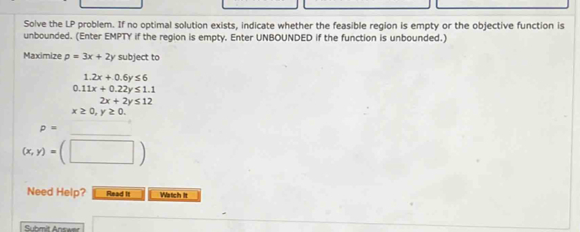 Solve the LP problem. If no optimal solution exists, indicate whether the feasible region is empty or the objective function is 
unbounded. (Enter EMPTY if the region is empty. Enter UNBOUNDED if the function is unbounded.) 
Maximize p=3x+2 V subject to
1.2x+0.6y≤ 6
0.11x+0.22y≤ 1.1
2x+2y≤ 12
x≥ 0,y≥ 0. 
_
p= x_-2 ^circ 
(x,y)=(□ )
Need Help? Read It Watch It 
Submit Answer