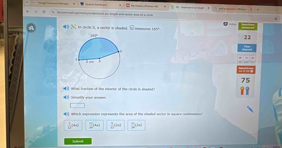 Google Password Manager Student Dashboard My Classes | McGraw Hill DXL - Understand arc length post progressive difference
ixl.com/math/geometry/understand-arc-length-and-sector-area-of-a-circle
Video Questions
IA In circle S, a sector is shaded. widehat TU measures 165°. answered
22
Time
elepsed
0 13
Smart Scon
out of 100 ①
75
What fraction of the interior of the circle is shaded?
Simplify your answer.
(1) Which expression represents the area of the shaded sector in square centimeters?
 5/12 (4π )  11/24 (4π )  5/12 (2π )  11/24 (2π )
Submit