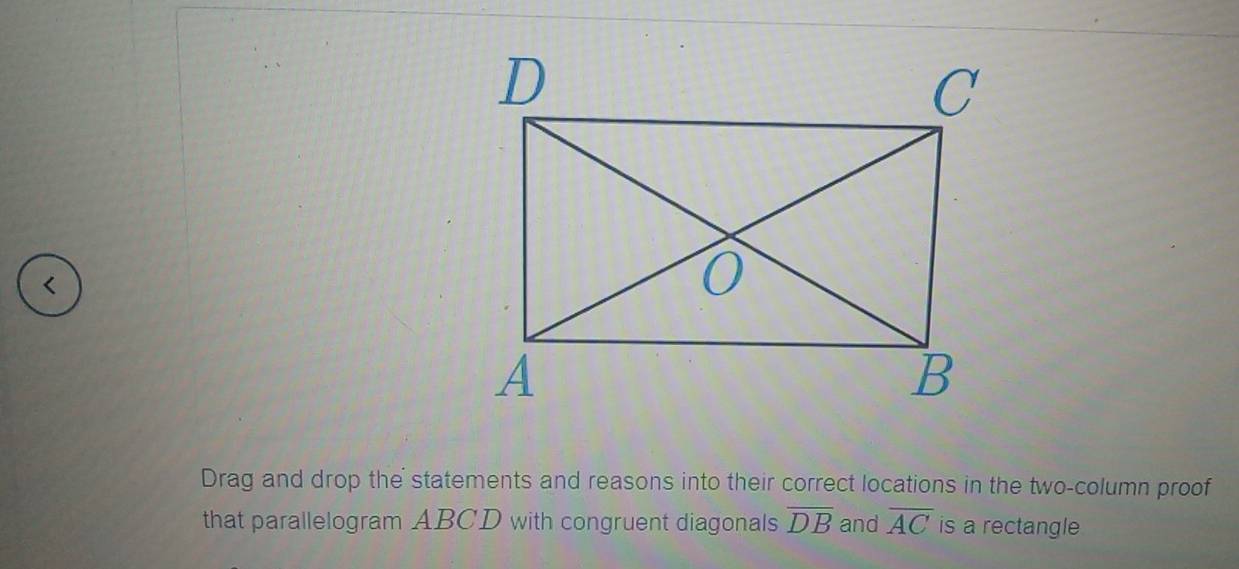 < 
Drag and drop the statements and reasons into their correct locations in the two-column proof 
that parallelogram  ABCD with congruent diagonals overline DB and overline AC is a rectangle