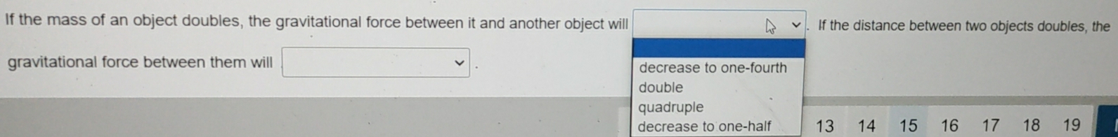 If the mass of an object doubles, the gravitational force between it and another object will If the distance between two objects doubles, the
gravitational force between them will decrease to one-fourth
double
quadruple
decrease to one-half 13 14 15 16 17 18 19