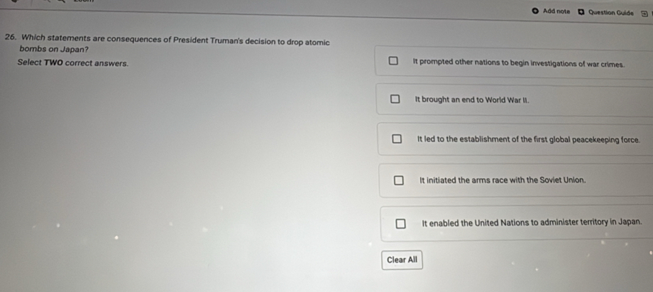 Add note Question Guide
26. Which statements are consequences of President Truman's decision to drop atomic
bombs on Japan?
Select TWO correct answers. It prompted other nations to begin investigations of war crimes.
It brought an end to World War II.
It led to the establishment of the first global peacekeeping force.
It initiated the arms race with the Soviet Union.
It enabled the United Nations to administer territory in Japan.
Clear All